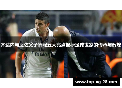 齐达内与恩佐父子情深五大亮点揭秘足球世家的传承与辉煌
