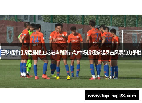 王秋明津门虎后排插上成进攻利器带动中场提速掀起反击风暴助力争胜